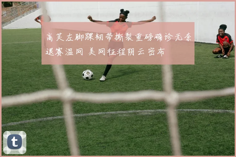 高芙左脚踝韧带撕裂重磅确诊无奈退赛温网 美网征程阴云密布