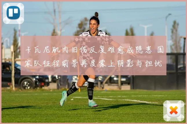 卡瓦尼肌肉旧伤反复难愈成隐患 国家队征程前景再度蒙上阴影与担忧