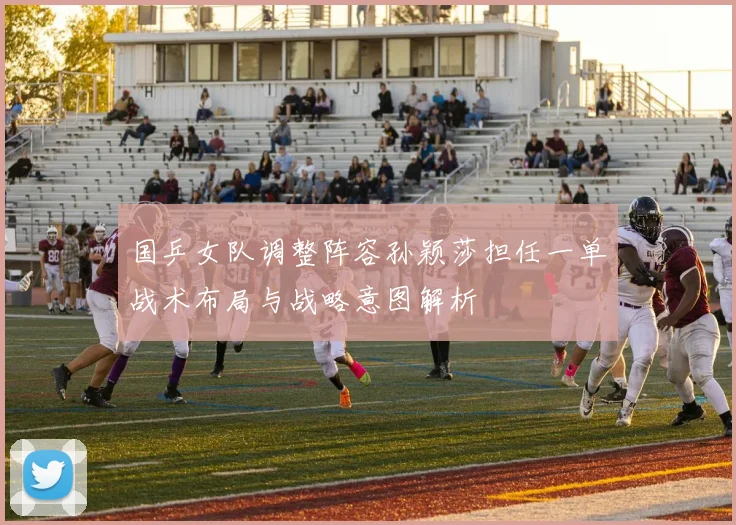 国乒女队调整阵容孙颖莎担任一单战术布局与战略意图解析