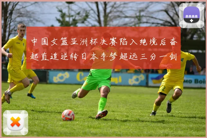 中国女篮亚洲杯决赛陷入绝境后奋起直追逆转日本李梦超远三分一剑封喉