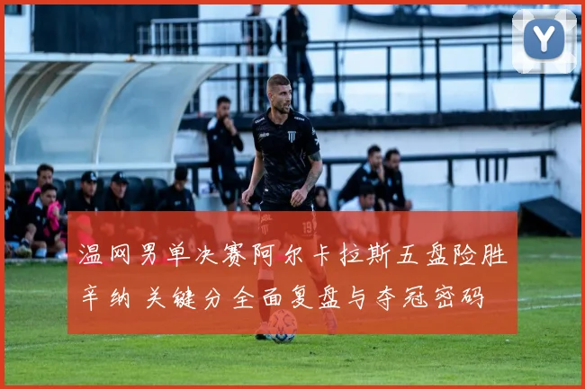 温网男单决赛阿尔卡拉斯五盘险胜辛纳 关键分全面复盘与夺冠密码