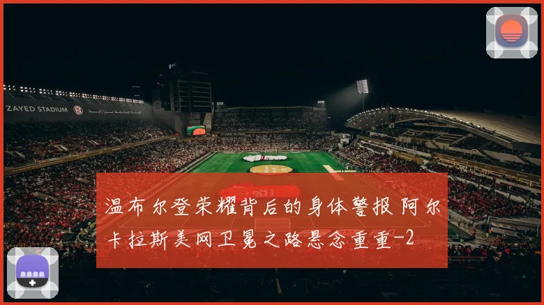 温布尔登荣耀背后的身体警报 阿尔卡拉斯美网卫冕之路悬念重重