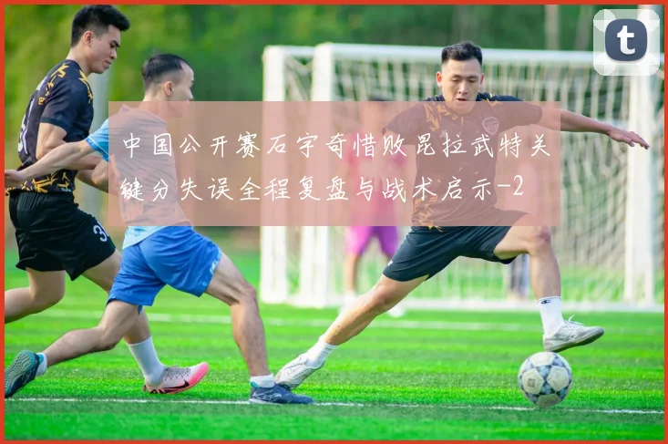 中国公开赛石宇奇惜败昆拉武特关键分失误全程复盘与战术启示