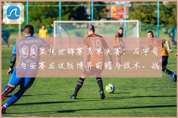 深度聚焦世锦赛男单决赛：石宇奇与安赛龙攻防博弈前瞻与技术、战术及心理层面的胜负密码全面解析
