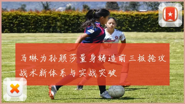 马琳为孙颖莎量身铸造前三板抢攻战术新体系与实战突破