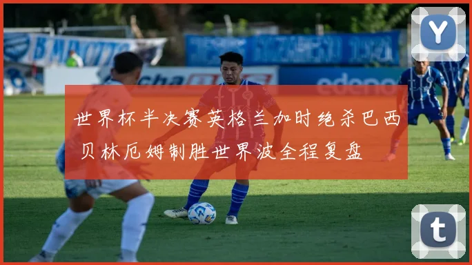 世界杯半决赛英格兰加时绝杀巴西 贝林厄姆制胜世界波全程复盘
