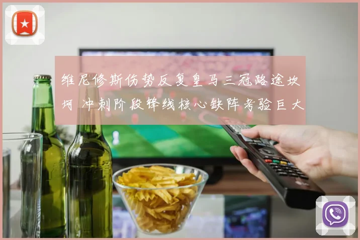 维尼修斯伤势反复皇马三冠路途坎坷 冲刺阶段锋线核心缺阵考验巨大