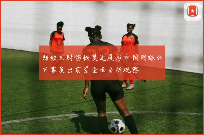 郑钦文肘伤恢复进展与中国网球公开赛复出前景全面分析观察