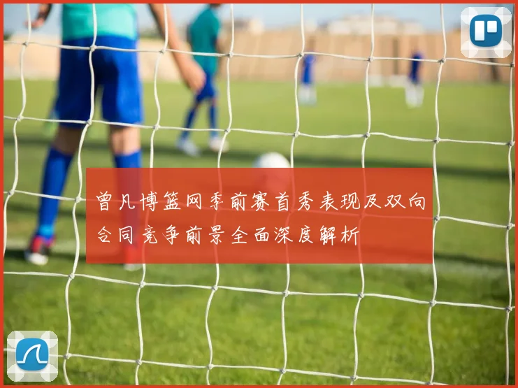 曾凡博篮网季前赛首秀表现及双向合同竞争前景全面深度解析