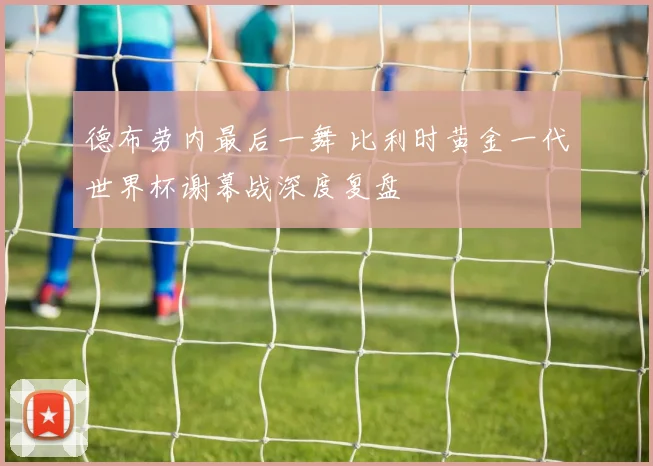 德布劳内最后一舞 比利时黄金一代世界杯谢幕战深度复盘