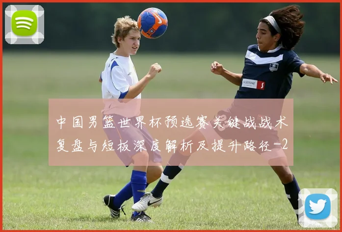 中国男篮世界杯预选赛关键战战术复盘与短板深度解析及提升路径
