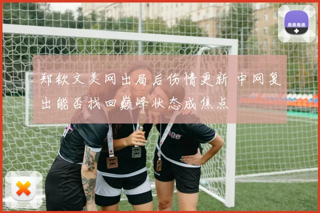 郑钦文美网出局后伤情更新 中网复出能否找回巅峰状态成焦点