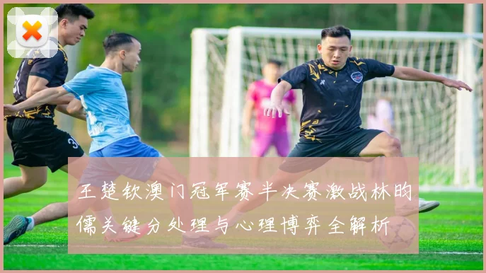 王楚钦澳门冠军赛半决赛激战林昀儒关键分处理与心理博弈全解析