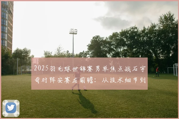 2025羽毛球世锦赛男单焦点战石宇奇对阵安赛龙前瞻：从技术细节到心理博弈，深度解析这场巅峰较量的胜负密码