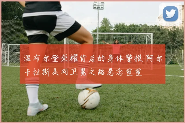 温布尔登荣耀背后的身体警报 阿尔卡拉斯美网卫冕之路悬念重重