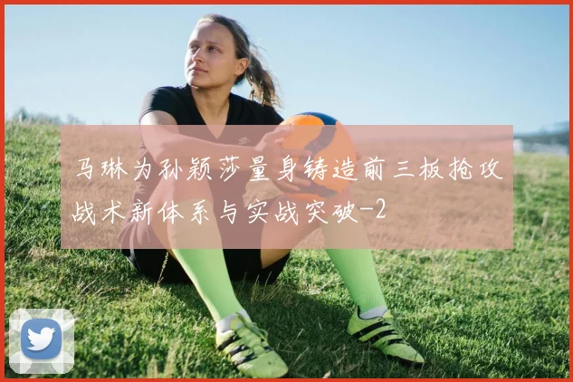 马琳为孙颖莎量身铸造前三板抢攻战术新体系与实战突破