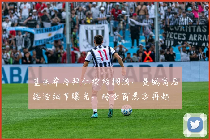 基米希与拜仁续约搁浅，曼城高层接洽细节曝光，转会窗悬念再起