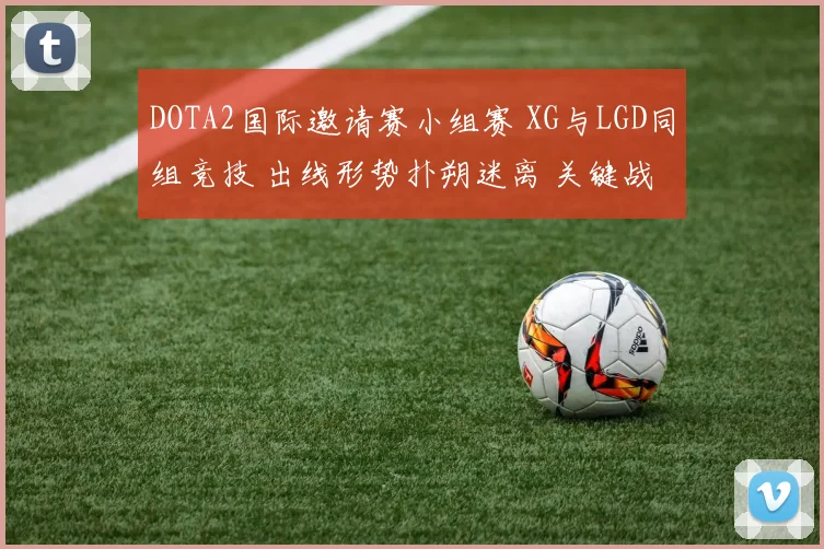 DOTA2国际邀请赛小组赛 XG与LGD同组竞技 出线形势扑朔迷离 关键战役与积分格局深度剖析