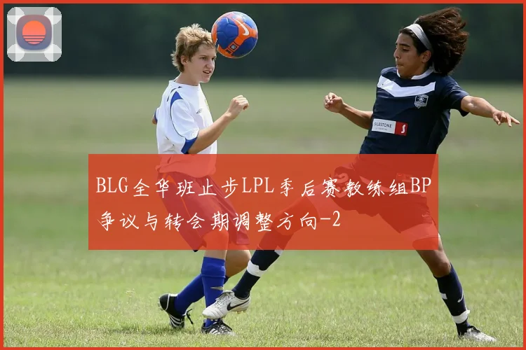 BLG全华班止步LPL季后赛教练组BP争议与转会期调整方向
