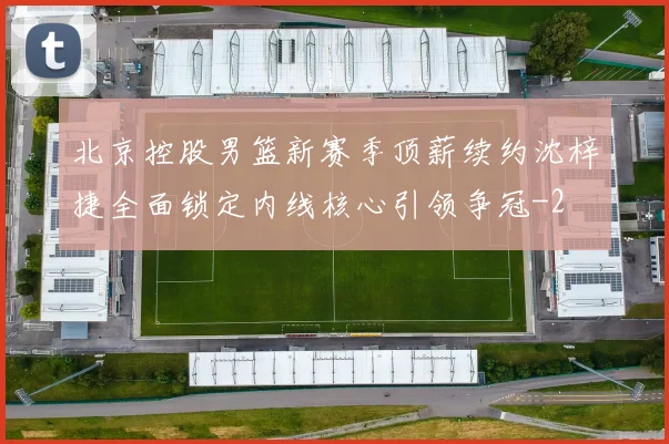 北京控股男篮新赛季顶薪续约沈梓捷全面锁定内线核心引领争冠
