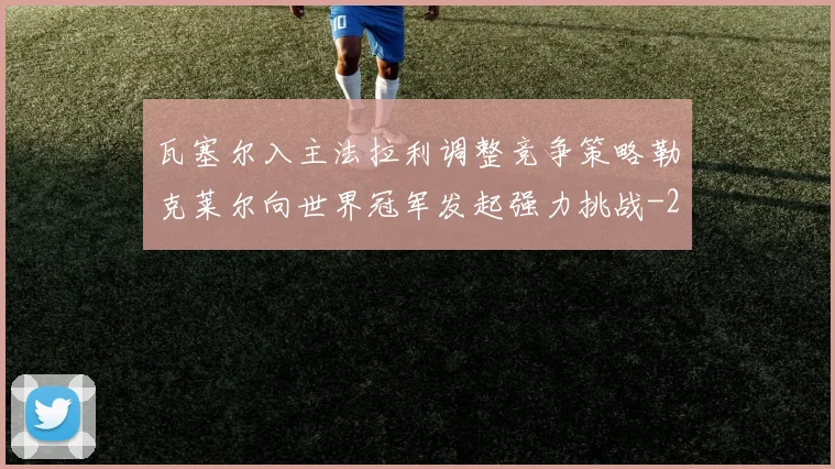 瓦塞尔入主法拉利调整竞争策略勒克莱尔向世界冠军发起强力挑战