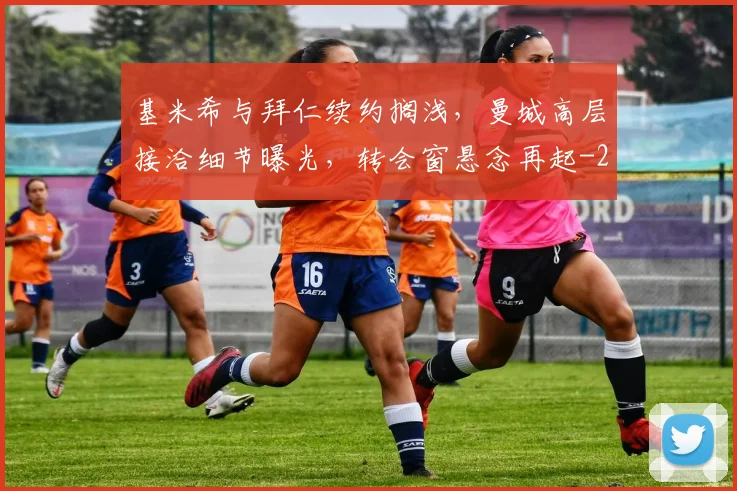 基米希与拜仁续约搁浅，曼城高层接洽细节曝光，转会窗悬念再起