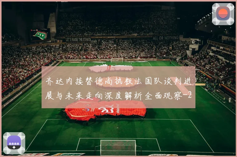 齐达内接替德尚执教法国队谈判进展与未来走向深度解析全面观察