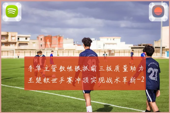 李隼主管教练狠抓前三板质量助力王楚钦世乒赛冲顶实现战术革新