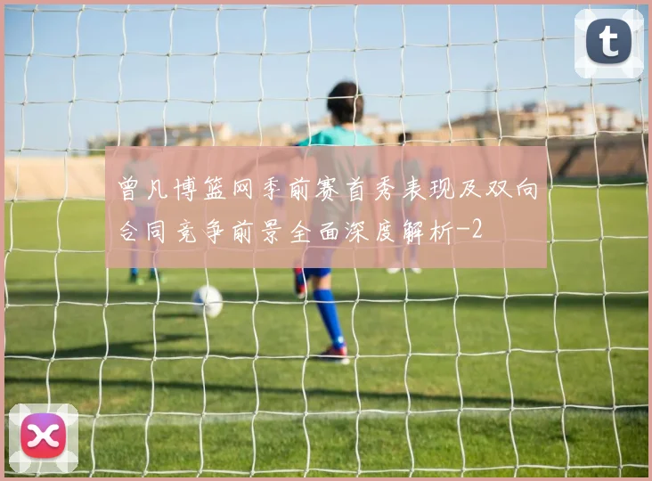曾凡博篮网季前赛首秀表现及双向合同竞争前景全面深度解析