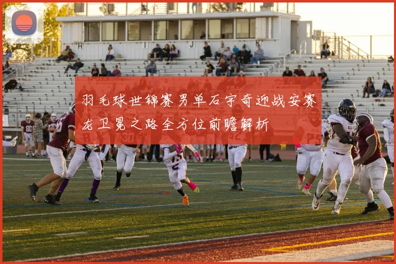 羽毛球世锦赛男单石宇奇迎战安赛龙卫冕之路全方位前瞻解析