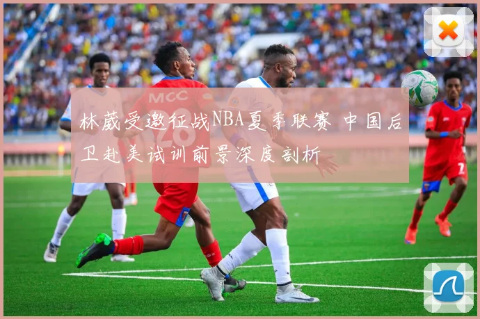林葳受邀征战NBA夏季联赛 中国后卫赴美试训前景深度剖析