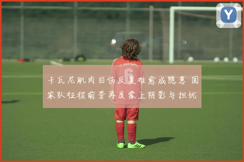 卡瓦尼肌肉旧伤反复难愈成隐患 国家队征程前景再度蒙上阴影与担忧