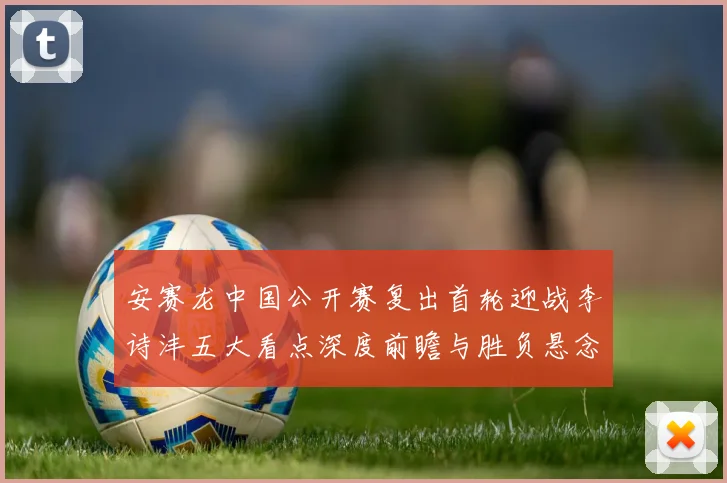 安赛龙中国公开赛复出首轮迎战李诗沣五大看点深度前瞻与胜负悬念剖析