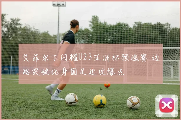 艾菲尔丁闪耀U23亚洲杯预选赛 边路突破化身国足进攻爆点