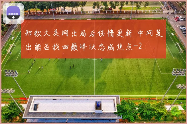 郑钦文美网出局后伤情更新 中网复出能否找回巅峰状态成焦点