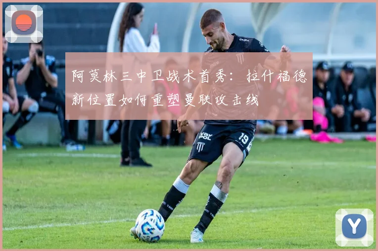 阿莫林三中卫战术首秀：拉什福德新位置如何重塑曼联攻击线