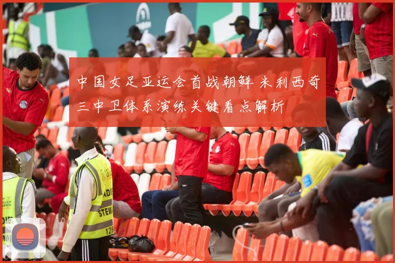 中国女足亚运会首战朝鲜 米利西奇三中卫体系演练关键看点解析