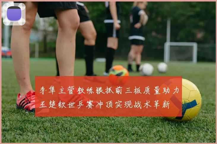 李隼主管教练狠抓前三板质量助力王楚钦世乒赛冲顶实现战术革新