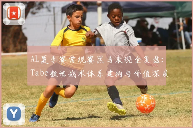 AL夏季赛常规赛黑马表现全复盘：Tabe教练战术体系建构与价值深度评估
