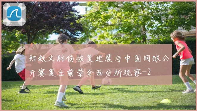 郑钦文肘伤恢复进展与中国网球公开赛复出前景全面分析观察