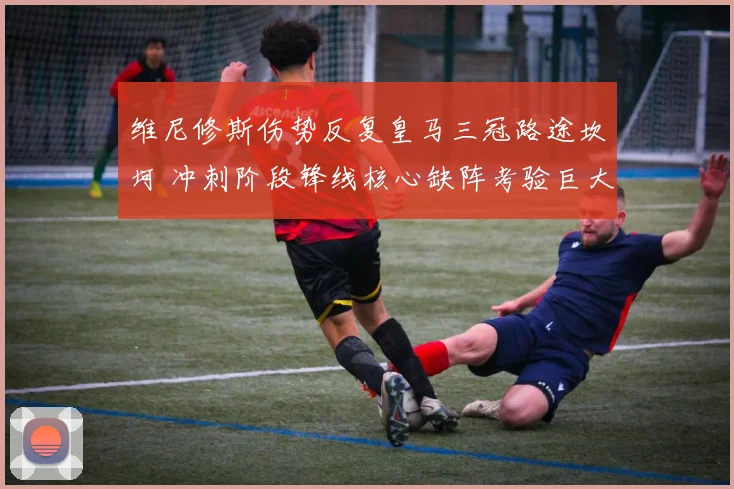 维尼修斯伤势反复皇马三冠路途坎坷 冲刺阶段锋线核心缺阵考验巨大