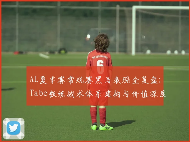 AL夏季赛常规赛黑马表现全复盘：Tabe教练战术体系建构与价值深度评估