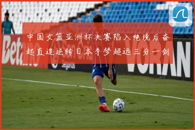 中国女篮亚洲杯决赛陷入绝境后奋起直追逆转日本李梦超远三分一剑封喉