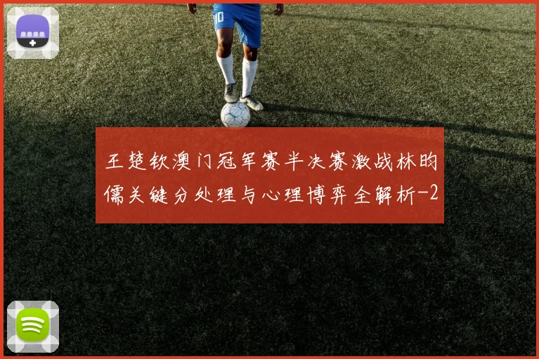 王楚钦澳门冠军赛半决赛激战林昀儒关键分处理与心理博弈全解析