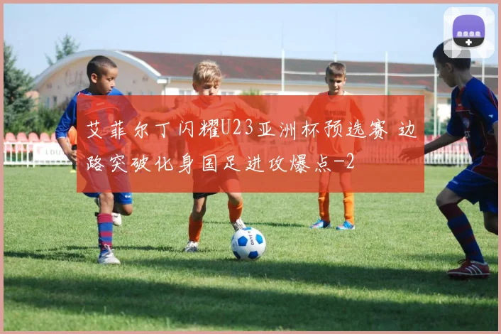 艾菲尔丁闪耀U23亚洲杯预选赛 边路突破化身国足进攻爆点