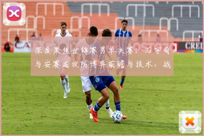 深度聚焦世锦赛男单决赛:石宇奇与安赛龙攻防博弈前瞻与技术、战术及心理层面的胜负密码全面解析